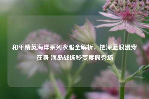 和平精英海洋系列衣服全解析,把深蓝浪漫穿在身 海岛战场秒变度假秀场