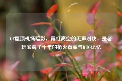 CF屋顶机场暗影,霓虹高空的无声对决,是老玩家藏了十年的枪火青春与BUG记忆