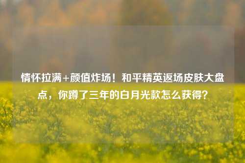 情怀拉满+颜值炸场!和平精英返场皮肤大盘点,你蹲了三年的白月光款怎么获得?