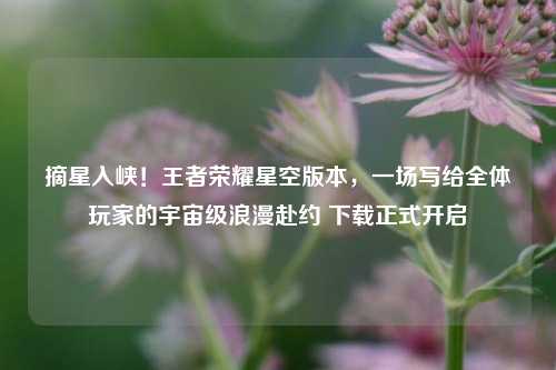 摘星入峡!王者荣耀星空版本,一场写给全体玩家的宇宙级浪漫赴约 下载正式开启