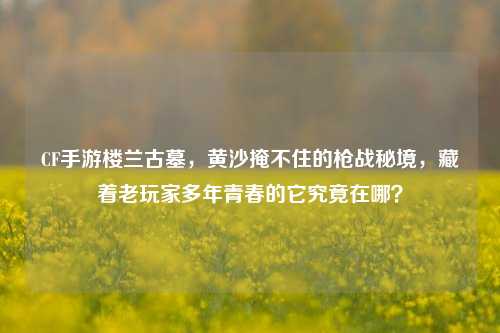 CF手游楼兰古墓，黄沙掩不住的枪战秘境，藏着老玩家多年青春的它究竟在哪？
