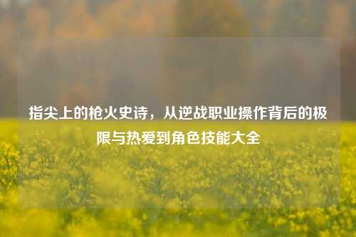 指尖上的枪火史诗，从逆战职业操作背后的极限与热爱到角色技能大全