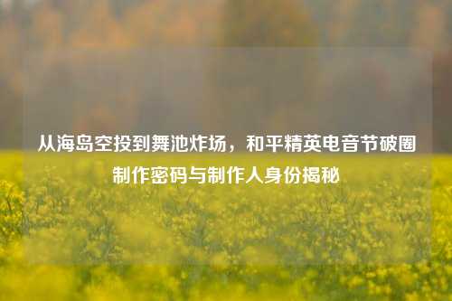 从海岛空投到舞池炸场,和平精英电音节破圈制作密码与制作人身份揭秘