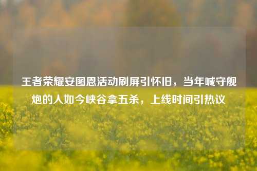 王者荣耀安图恩活动刷屏引怀旧，当年喊守舰炮的人如今峡谷拿五杀，上线时间引热议