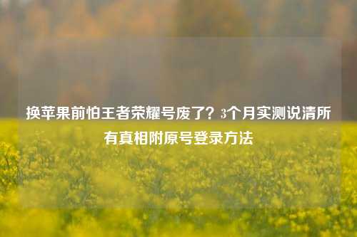 换苹果前怕王者荣耀号废了?3个月实测说清所有真相附原号登录方法