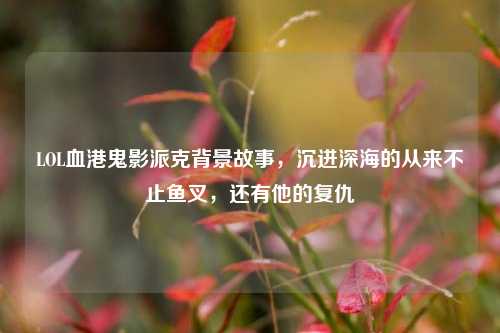 LOL血港鬼影派克背景故事，沉进深海的从来不止鱼叉，还有他的复仇