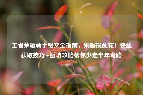 王者荣耀新手铭文全指南,别瞎攒乱花!快速获取技巧+避坑攻略帮你少走半年弯路