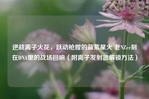 逆战离子火花，跃动枪膛的蓝紫星火 老NZer刻在DNA里的战场回响（附离子发射器解锁方法）