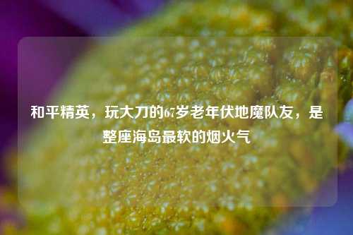 和平精英，玩大刀的67岁老年伏地魔队友，是整座海岛最软的烟火气