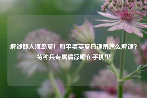 解锁即入海岛夏！和平精英夏日锁屏怎么解锁？特种兵专属清凉藏在手机里