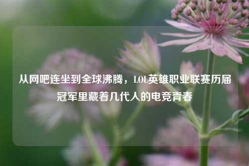 从网吧连坐到全球沸腾，LOL英雄职业联赛历届冠军里藏着几代人的电竞青春