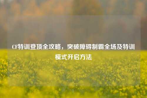 CF特训登顶全攻略，突破障碍制霸全场及特训模式开启方法
