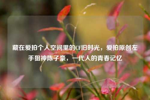 藏在爱拍个人空间里的CF旧时光，爱拍原创左手狙神陈子豪，一代人的青春记忆