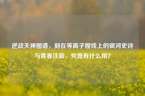 逆战天神图谱,刻在等离子膛线上的银河史诗与青春注脚,究竟有什么用?