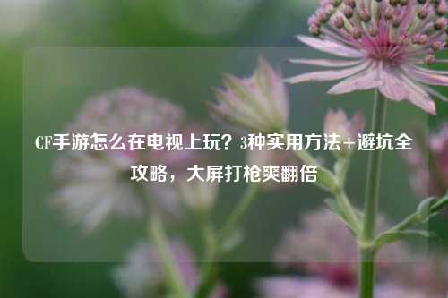CF手游怎么在电视上玩?3种实用方法+避坑全攻略,大屏打枪爽翻倍