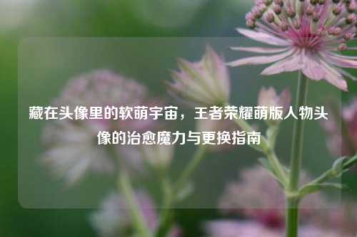 藏在头像里的软萌宇宙，王者荣耀萌版人物头像的治愈魔力与更换指南
