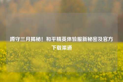 蹲守三月揭秘!和平精英体验服新秘密及官方下载渠道
