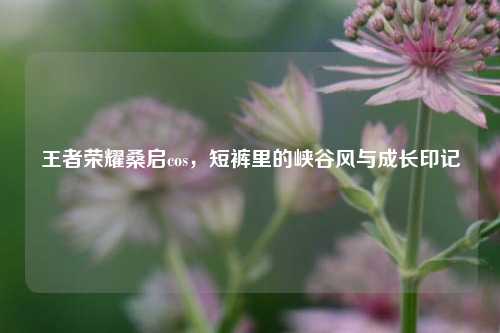 王者荣耀桑启cos,短裤里的峡谷风与成长印记