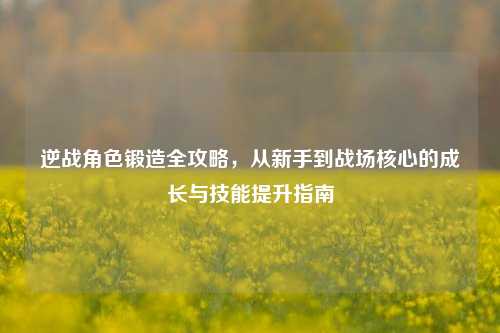 逆战角色锻造全攻略，从新手到战场核心的成长与技能提升指南