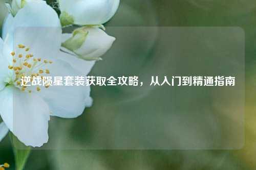 逆战陨星套装获取全攻略,从入门到精通指南