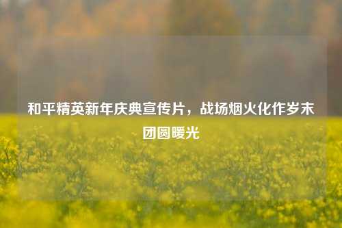 和平精英新年庆典宣传片，战场烟火化作岁末团圆暖光