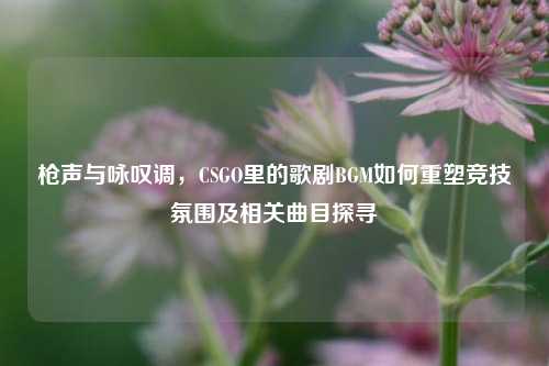 枪声与咏叹调,CSGO里的歌剧BGM如何重塑竞技氛围及相关曲目探寻