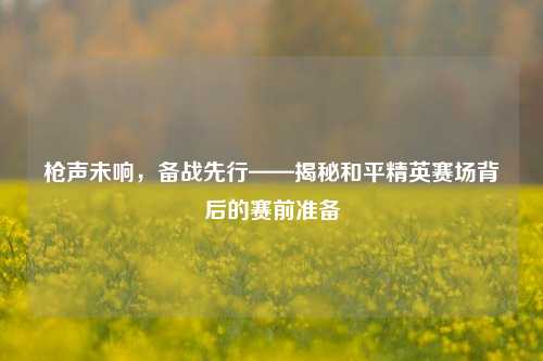 枪声未响,备战先行——揭秘和平精英赛场背后的赛前准备