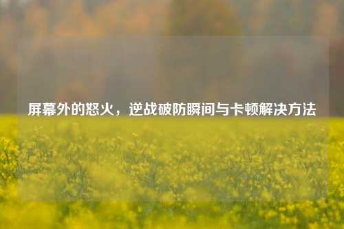 屏幕外的怒火,逆战破防瞬间与卡顿解决方法