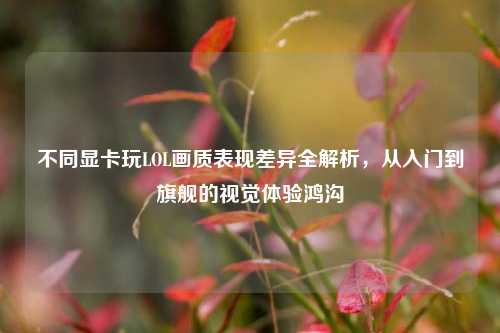 不同显卡玩LOL画质表现差异全解析,从入门到旗舰的视觉体验鸿沟