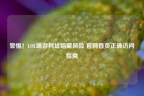 警惕！LOL端游网址暗藏风险 官网首页正确访问指南