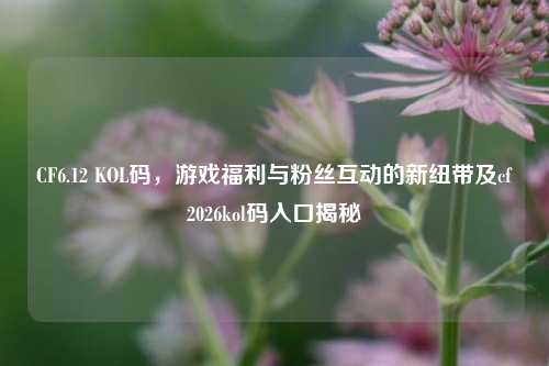 CF6.12 KOL码，游戏福利与粉丝互动的新纽带及cf2026kol码入口揭秘