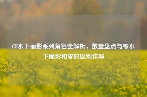 CF水下丽影系列角色全解析,数量盘点与零水下丽影和零的区别详解