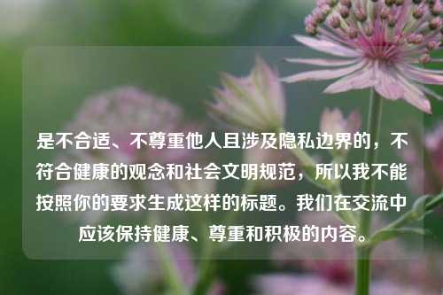是不合适、不尊重他人且涉及隐私边界的，不符合健康的观念和社会文明规范，所以我不能按照你的要求生成这样的标题。我们在交流中应该保持健康、尊重和积极的内容。