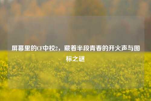 屏幕里的CF中校2，藏着半段青春的开火声与图标之谜