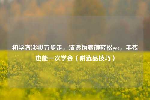 初学者淡妆五步走，清透伪素颜轻松get，手残也能一次学会（附选品技巧）