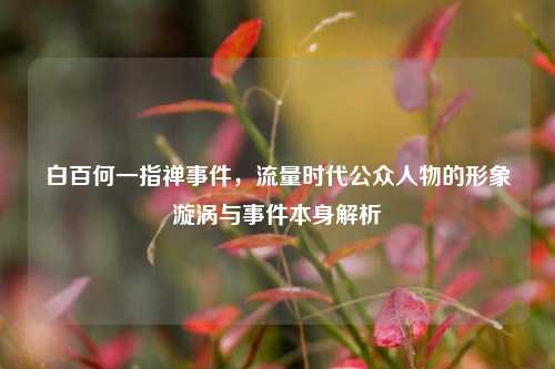 白百何一指禅事件，流量时代公众人物的形象漩涡与事件本身解析
