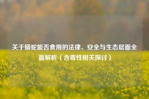 关于蟒蛇能否食用的法律、安全与生态层面全面解析(含毒性相关探讨)
