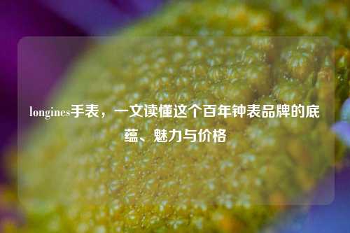 longines手表,一文读懂这个百年钟表品牌的底蕴、魅力与价格
