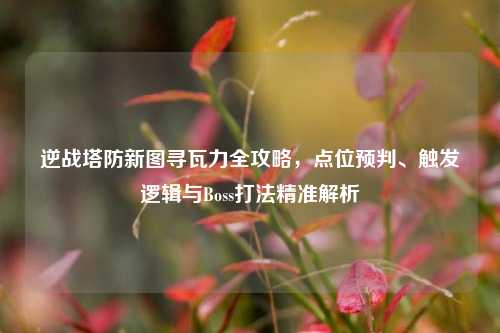 逆战塔防新图寻瓦力全攻略,点位预判、触发逻辑与Boss打法精准解析