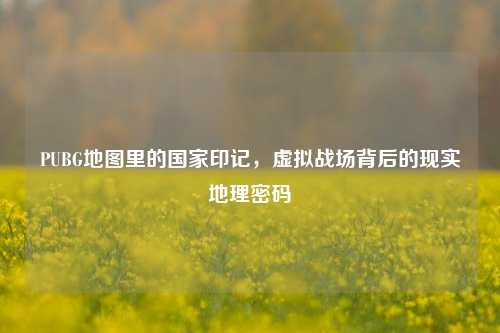 PUBG地图里的国家印记,虚拟战场背后的现实地理密码