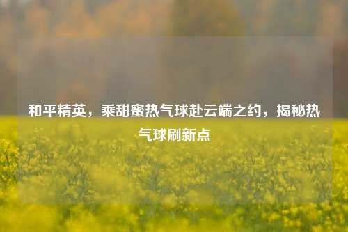 和平精英，乘甜蜜热气球赴云端之约，揭秘热气球刷新点