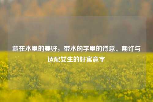 藏在木里的美好,带木的字里的诗意、期许与适配女生的好寓意字