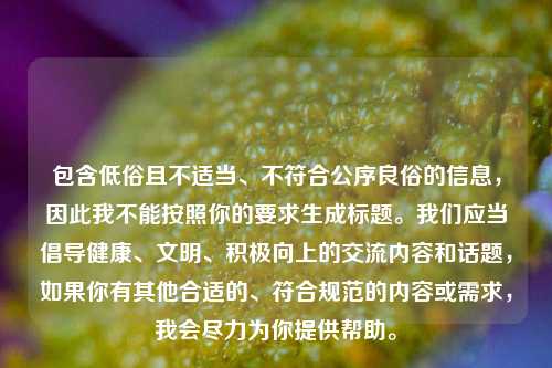 包含低俗且不适当、不符合公序良俗的信息,因此我不能按照你的要求生成标题。我们应当倡导健康、文明、积极向上的交流内容和话题,如果你有其他合适的、符合规范的内容或需求,我会尽力为你提供帮助。