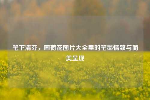 笔下清芬，画荷花图片大全里的笔墨情致与简美呈现